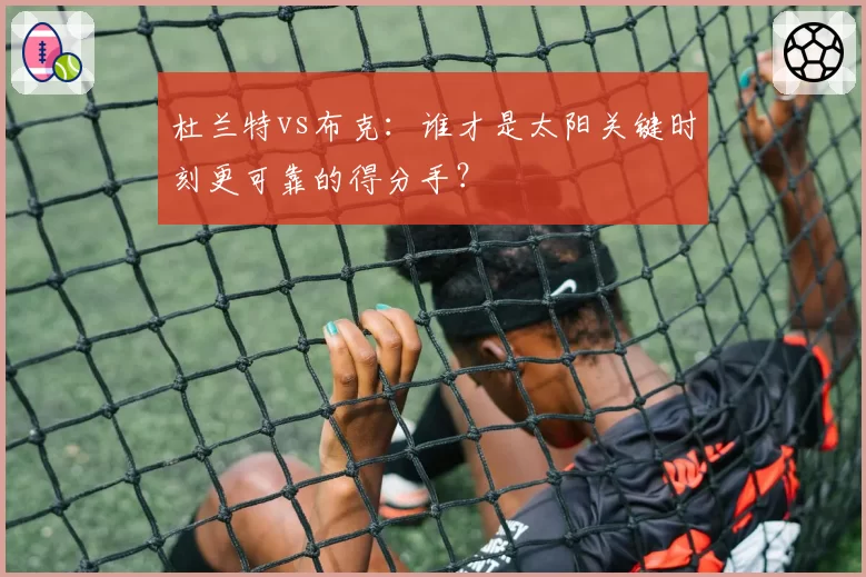 杜兰特vs布克：谁才是太阳关键时刻更可靠的得分手？