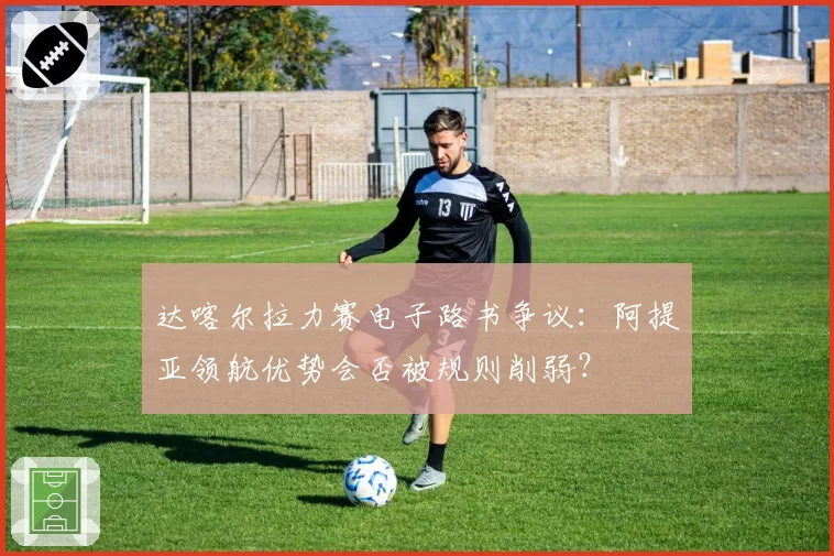 达喀尔拉力赛电子路书争议：阿提亚领航优势会否被规则削弱？