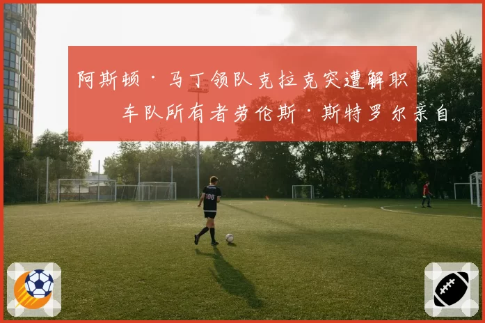 阿斯顿·马丁领队克拉克突遭解职，车队所有者劳伦斯·斯特罗尔亲自介入