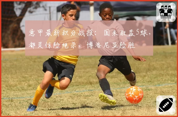 意甲最新积分战报:国米狂轰5球,都灵惊险绝杀,博洛尼亚险胜