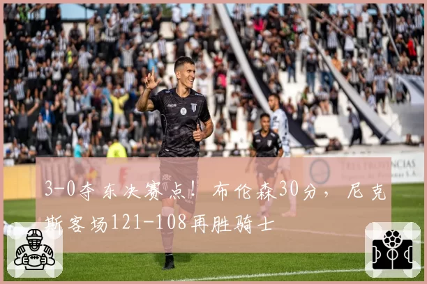 3-0夺东决赛点!布伦森30分,尼克斯客场121-108再胜骑士
