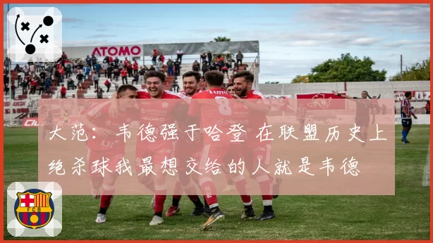 大范：韦德强于哈登 在联盟历史上绝杀球我最想交给的人就是韦德