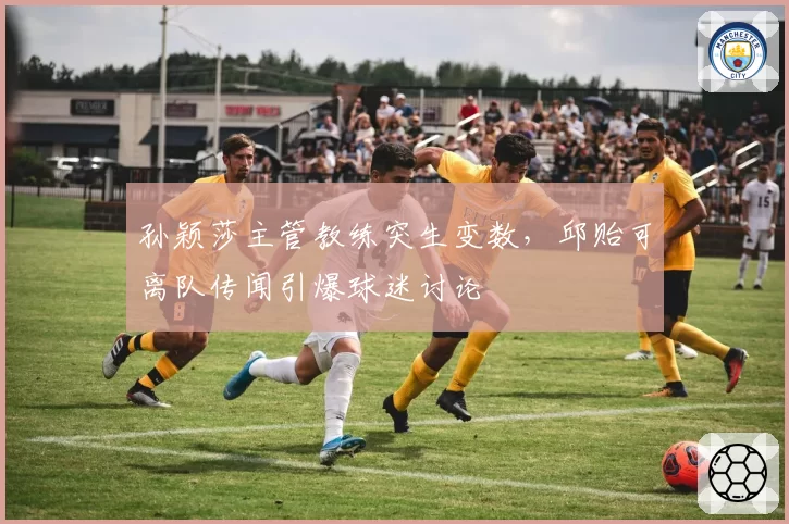 孙颖莎主管教练突生变数,邱贻可离队传闻引爆球迷讨论