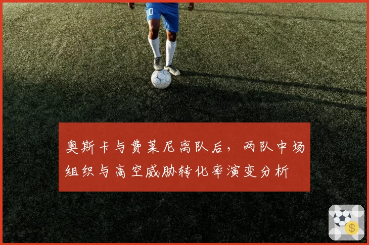 奥斯卡与费莱尼离队后,两队中场组织与高空威胁转化率演变分析
