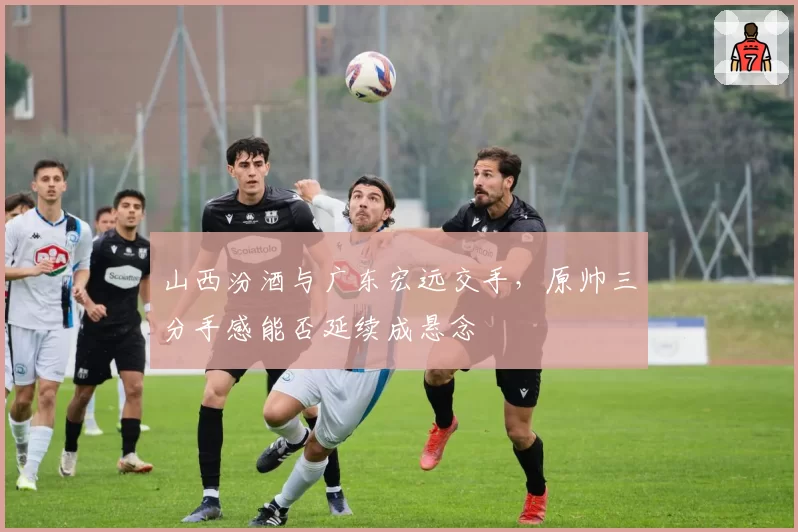 山西汾酒与广东宏远交手，原帅三分手感能否延续成悬念
