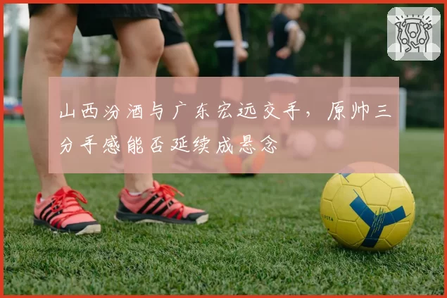 山西汾酒与广东宏远交手，原帅三分手感能否延续成悬念