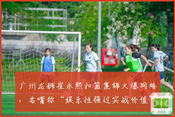 广州龙狮崔永熙扣篮集锦火爆网络,名嘴称“娱乐性强过实战价值”