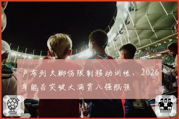 卢布列夫脚伤限制移动训练,2026年能否突破大满贯八强瓶颈