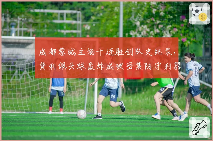 成都蓉城主场十连胜创队史纪录,费利佩头球轰炸成破密集防守利器