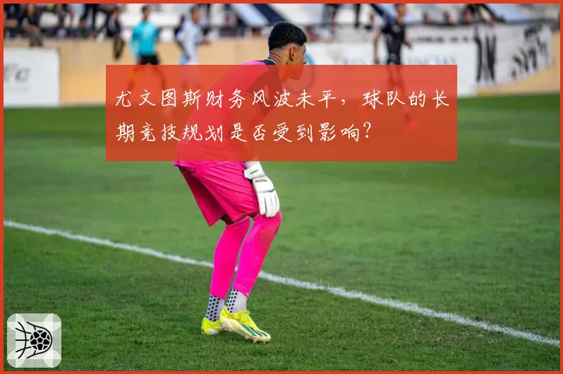 尤文图斯财务风波未平,球队的长期竞技规划是否受到影响?