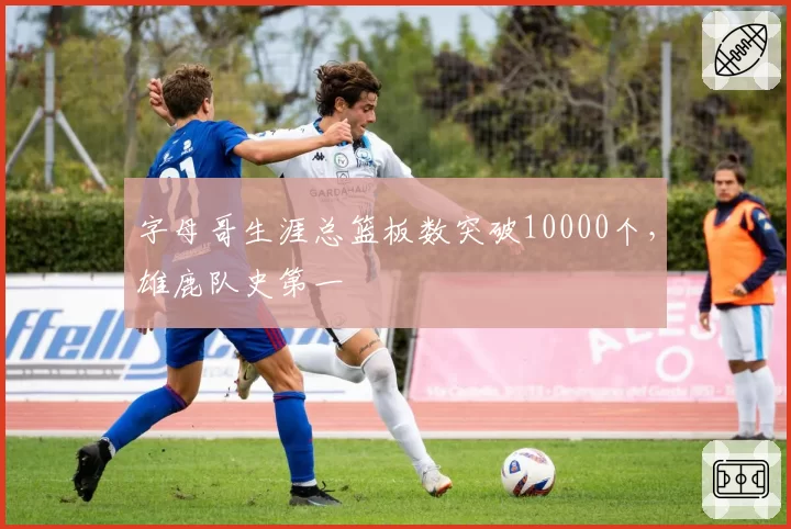 字母哥生涯总篮板数突破10000个,雄鹿队史第一