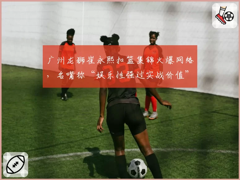 广州龙狮崔永熙扣篮集锦火爆网络,名嘴称“娱乐性强过实战价值”