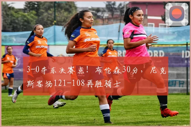 3-0夺东决赛点!布伦森30分,尼克斯客场121-108再胜骑士